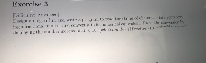 Exercise 3 Difficulty: Advanced Design an algorithm and write a program to read the string of character data represent- ing a fractional number and convert it to its numerical equivalent. Prove the conversion by displaying the number incremented by 10. lwholenumber+Ifraction/10(mumberof decimalplaces)