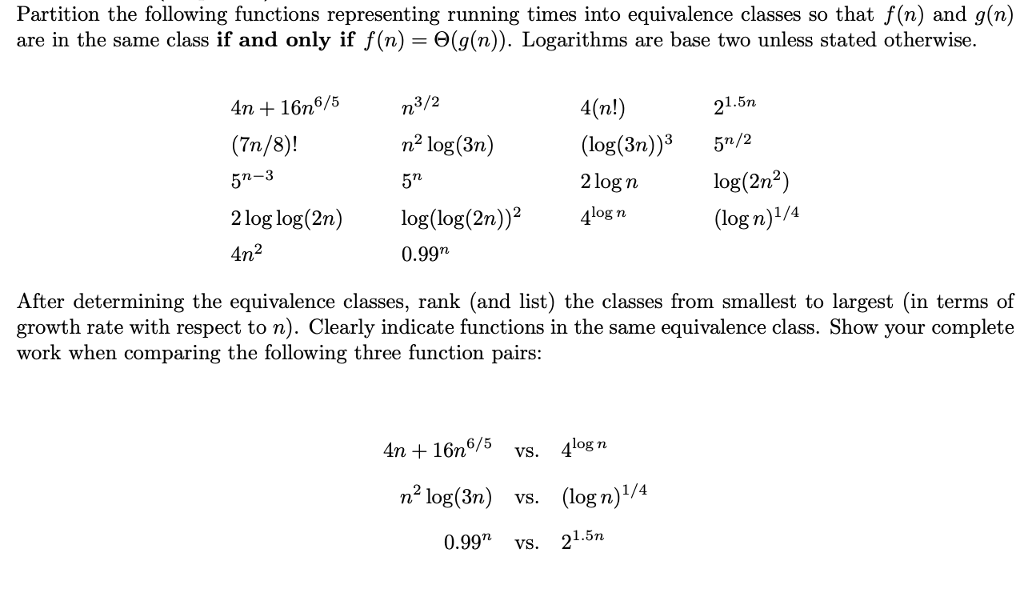 Partition the following functions representing running times into equivalence classes so that f(n) and g(n) are in the same class if and only if f(n) -e(g(n)). Logarithms are base two unless stated otherwise. 4(n!) (log(3n)3 5/2 2log n 4n 16n6/5 3/2 1.5n (7n/8)! n2 log(3n) rL log(2n2) 2 log log(2n) log(log(2n)4log n 2 0.99n After determining the equivalence classes, rank (and list) the classes from smallest to largest (in terms of growth rate with respect to n). Clearly indicate functions in the same equivalence class. Show your complete work when comparing the following three function pairs 4n +16n6/5 vs. 4log n n2 log(3n) vs. (logn)1/4 0.99 vs. 21.5nı