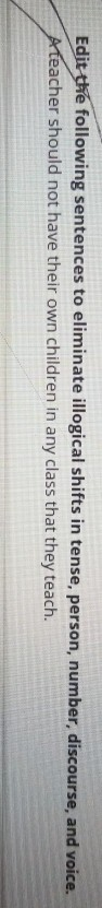 Edit following sentences to eliminate illogical shifts in tense, person, number, discourse, and voice. acher should not have their own children in any class that they teach.
