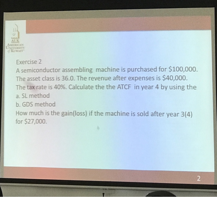 AUK AMERICAN UNIVERSITY WAIT Exercise 2 A semiconductor assembling machine is purchased for $100,000 The asset class is 36.0. The revenue after expenses is $40,000 The tax rate is 40%. Calculate the the ATCF in year 4 by using the a. SL method b. GDS method How much is the gain(loss) if the machine is sold after year 3(4) for $27,000.