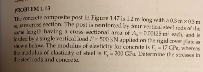 PROBLEM 1.13 the concrete compo square croste site post in figure 1.47 is 1.2 m long with a 0.3 mx 0.3 m cross section. the post is reinforced by four vertical steel rods of the uare same length having a cross-sectional area of a, 0.00125 m2 each, and i loaded by a single vertical load p 500 kn applied on the rigid cover plate as shown below. the modulus of elasticity for concrete is ec-17 gpa, whereas the modulus of elasticity of steel is es 200 gpa. determine the stresses in the steel rods and concrete.