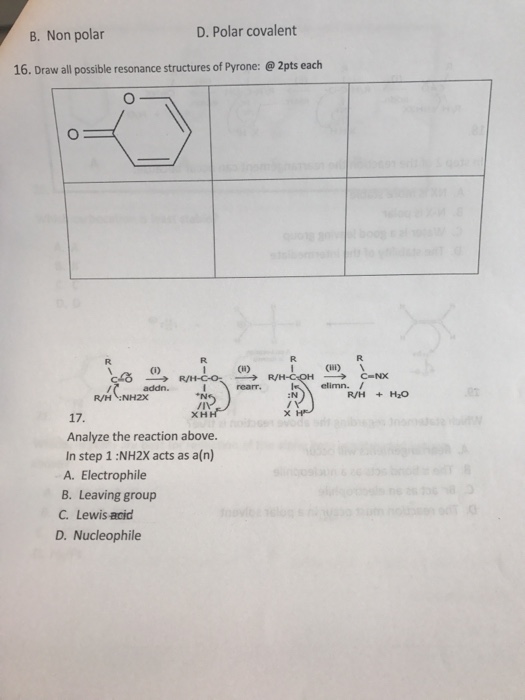 B. Non polar D. Polar covalent 16. Draw all possible resonance structures of Pyrone:@2pts each R. 0) CiI) N :N R/H+ Analyze the reaction above. In step 1 :NH2X acts as a(n) A. Electrophile B. Leaving group C. Lewis acid D. Nucleophile