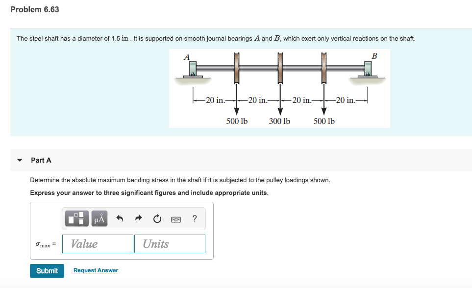 Problem 6.63 The steel shaft has a diameter of 1.5 in. It is supported on smooth journal bearings A and B which exert only vertical reactions on the shaft. 20 in.20 in._20 in.-20 in. 500 lb 300 lb 500 lb PartA Determine the absolute maximum bending stress in the shaft if it is subjected to the pulley loadings shown. Express your answer to three significant figures and include appropriate units. ?max = 1 Value Units Submit Request Answer