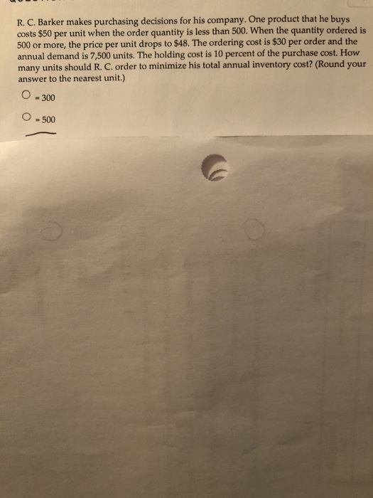 R. C. Barker makes purchasing decisions for his company. One product that he buys costs $50 per unit when the order quantity is less than 500. When the quantity ordered is 500 or more, the price per unit drops to $48. The ordering cost is $30 per order and the annual demand is 7,500 units. The holding cost is 10 percent of the purchase cost. How many units should R. C. order to minimize his total annual inventory cost? (Round your answer to the nearest unit.) O -300 O -500