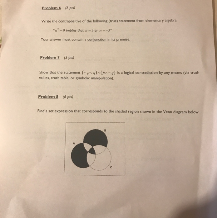 Problem 6 (6 pts) Write the contrapositive of the following (true) statement from elementary algebra: n-9 implies that n- 3 or -3 Your answer must contain a conjunction in its premise. Problem Z (5 pts) Show that the statement (pva)(pn-q) is a logical contradiction by any means (via truth values, truth table, or symbolic manipulation). Problem 8 (6 pts) Find a set expression that corresponds to the shaded region shown in the Venn diagram below