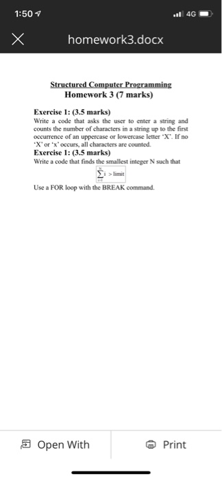 1:50 T homework3.docx Homework 3 (7 marks) Exercise 1: (3.5 marks) Write a code that asks the user to enter a string and counts the number of characters in a string up to the first occurrence of an uppercase or lowercase letter X. If no X or x occurs, all characters are counted Exercise 1: (3.5 marks) Write a code that finds the smallest integer N such that i limit Use a FOR loop with the BREAK command. Open with Print