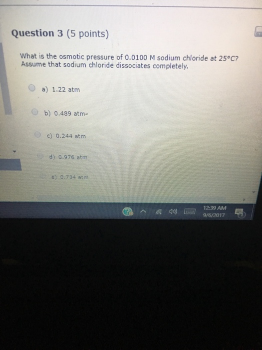 Question 3 (5 points) What is the osmotic pressure of o.0100 M sodium chloride at 25°C? Assume that sodium chloride dissociates completely O a) 1.22 atm b) 0.489 atm. c) 0.244 atm d) 0.976 atm e) 0.734 atm 12:39 AM d)9/6/2017