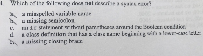 4. Which of the following does not describe a syntax error? a misspelled variable name b a missing semicolon c. an if statement without parentheses around the Boolean condition d. a class definition that has a class name beginning with a lower-case letter ea missing closing brace