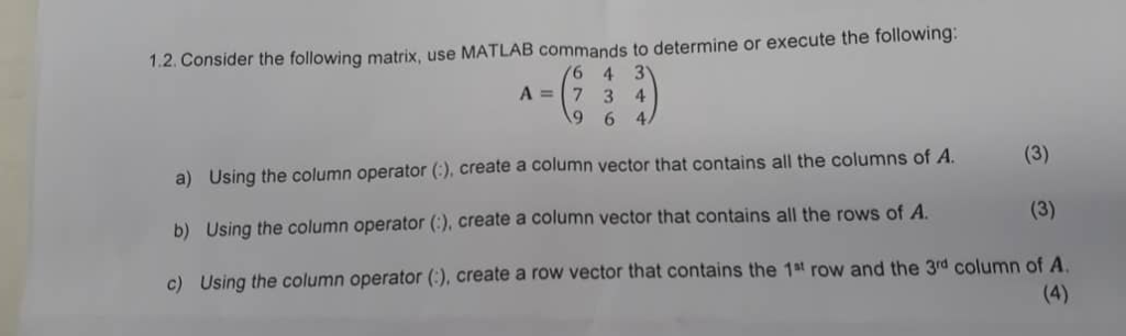 1.2. Consider the following matrix, use MATLAB commands to determine or execute the following: A (734 a) Using the column operator (), create a column vector that contains all the columns of A. b) Using the column operator (), create a column vector that contains all the rows of A. c) Using the column operator (), create a row vector that contains the 1st row and the 3rd column of A.