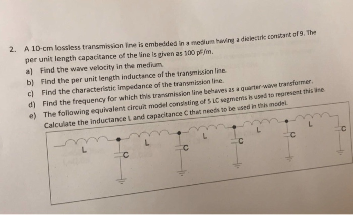 2. A 10-cm lossless transmission line is embedded in a medium having a dielectric constant of 9. The per unit length capacitance of the line is given as 100 pF/m. a) Find the wave velocity in the medium b) Find the per unit length inductance of the transmission line. c) Find the characteristic impedance of the transmission line. d) Find the frequency for which this transmission line behaves as a quarter-wave transformer e) The following equivalent circuit model consisting of 5 LC segments is used to represent this line. Calculate the inductance L and capacitance C that needs to be used in this model. L.
