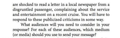 are shocked to read a letter in a local newspaper from a disgruntled passenger, complaining about the service and entertainment on a recent cruise. You will have to respond to these publicized criticisms in some way. What audiences will you need to consider in your response? For each of these audiences, which medium (or media) should you use to send your message?