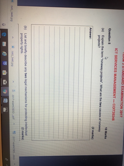 ERM3 STANDARD EXAMINATION 2017 ICT SERVICES MANAGEMENT -COIT20246 Questlon 5 10 Marks (a) Explain the term runaway projects. What are the two causes of runaway projects? (2 marks) Answer: List and briefly describe any two legal mechanisms for protecting intellectual property rights. (b) (2 marks) 2017-examCSEs docx 2017-examcSESD...pof A ? IMG-3443.jpg