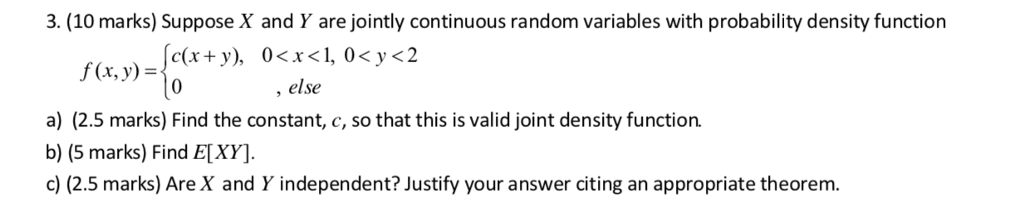 3. (10 marks) Suppose X and Y are jointly continuous random variables with probability density function KVK f(x,y)= , else a) (2.5 marks) Find the constant, c, so that this is valid joint density function. b) (5 marks) Find E[XY] c) (2.5 marks) Are X and Y independent? Justify your answer citing an appropriate theorem.