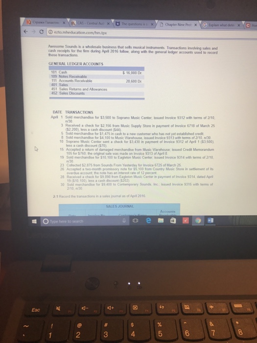 (--) clⓘ ezto.mheducation.comhm.tpx Aaesome Sounds is a wholesale business that sels muskcal instruments. Transacsions involving sales and cash recolpts for the firm during Apel 2016 follow, along with the general ledger accounts used to record hese ransactions GENERAL LEDGER ACCOUNTS 5 16,000 Dr 109 Notes Receivable 11 Accounts Recelvable 20,600 Dr 401 Sales 51 Sales Returns and Allowances 452 Sales Discounts DATE TRANSACTIONS Apeil 1 Sold merchandise for $3,500 to Soprano Music Center, issued Invoice 9312 with terms of 2/10 n/30 3 Received a check for $2,156 from Music Supply Store in payment of Invoice 6718 of March 25 $2200) less a cash discount (544) 5 Sold merchandise for $1,475 in cash to a new customer who has not yet established credit Sold merchandise for $4,100 to Music Warehouse, issued Invoice 9313 with tems of 2/10, n/30 10 Soprano Music Center sent a check for $3,430 in payment of Invoice 9312 of April 1 (53.500) less a cash discount (370) 15 Accepted a return of damaged merchandise from Music Warehouse, issued Credit Memorandum 105 for $760 the original sale was made on Invoice 9313 of Apell 19 Sold merchandise for $10,100 to Eagleton Music Center, issued Invoice 9314 with terms of 2/10 23 Collected $2.875 from Sounds From Yesterday for Involce 6725 of March 26 26 Accepted a two-month promissory mote for $5.100 from Country Music Store in seltlement of ts 28 Received a check for $9 898 from Eagleton Music Center in payment of Involce 9314, dated Ape 30 Sold marchandse for $9.400 to Contempoany Sounds, Inc, Issued Invoice 9315 with termso overdue account the note has an interest eane of 12 percent 19 (510,10D) less a cash discount (5202) 2/10, n/30 2.1 Record the transactions in a sales journal as of Aprl 2016 Type here to search Esc d- 띠 2