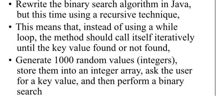 . Rewrite the binary search algorithm in Java, but this time using a recursive technique, This means that, instead of using a while loop, the method should call itself iteratively until the key value found or not found, . Generate 1000 random values (integers), store them into an integer array, ask the user for a key value, and then perform a binary search