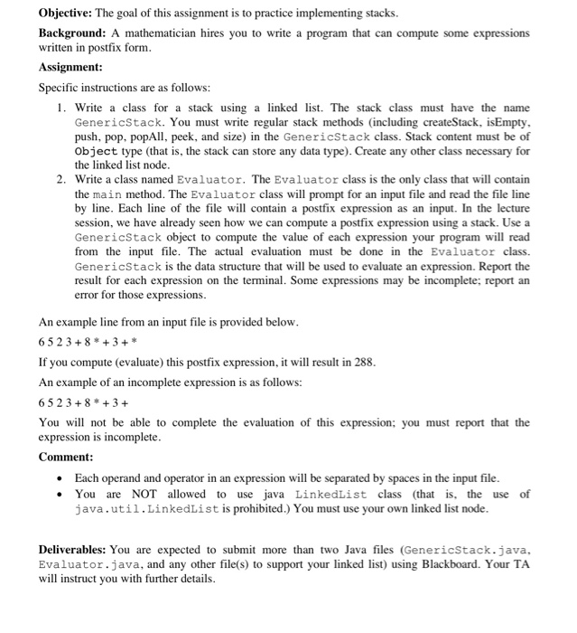 Objective: The goal of this assignment is to practice implementing stacks. Background: A mathematician hires you to write a program that can compute some expressions written in postfix form Assignment Specific instructions are as follows 1. Write a class for a stack using a linked list. The stack class must have the name GenericStack. You must write regular stack methods (including createStack, isEmpty push, pop, popAll, peek, and size) in the GenericStack class. Stack content must be of object type (that is, the stack can store any data type). Create any other class necessary for the linked list 

<div class=