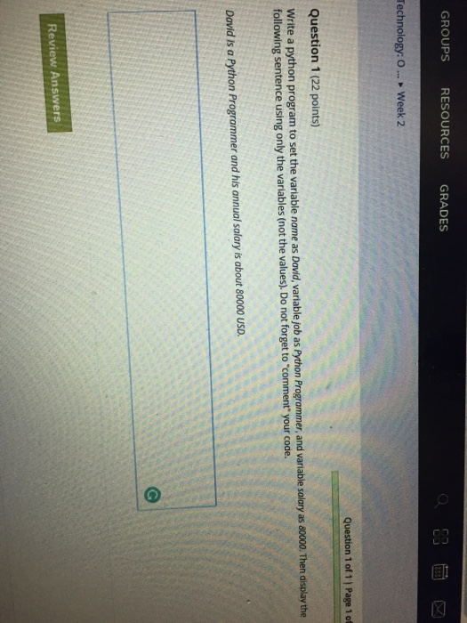 GROUPS RESOURCES GRADES Technology: 0 > Week 2 Question 1 of 1 | Page 1 of Question 1 (22 points) Write a python program to set the variable name as David, variable job as Python Programmer, and variable salary as 80000. Then display the following sentence using only the variables (not the values, Do not forget to comment your code. David is a Python Programmer and his annual salary is about 80000 usD. Review Answers