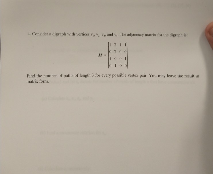 4. Consider a digraph with vertices vi, V2, ?» and v4. The adjacency matrix for the digraph is: 121 0 2 0 0 1001 0 1 0 0 Find the number of paths of length 3 for every possible vertex pair. You may leave the result in matrix form.