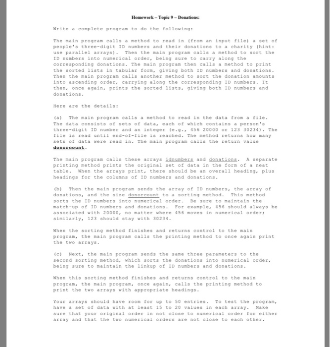 Homework-Topic 9-Donations Write a complete program to do the following: The main program calls a method to read in (Erom an input file) a set of peoples three-digit ID numbers and their donations to a charity (hint: use parallel arrays)Then the main pzogran calls a method to sort the ID numbers into numerical 

<div class=