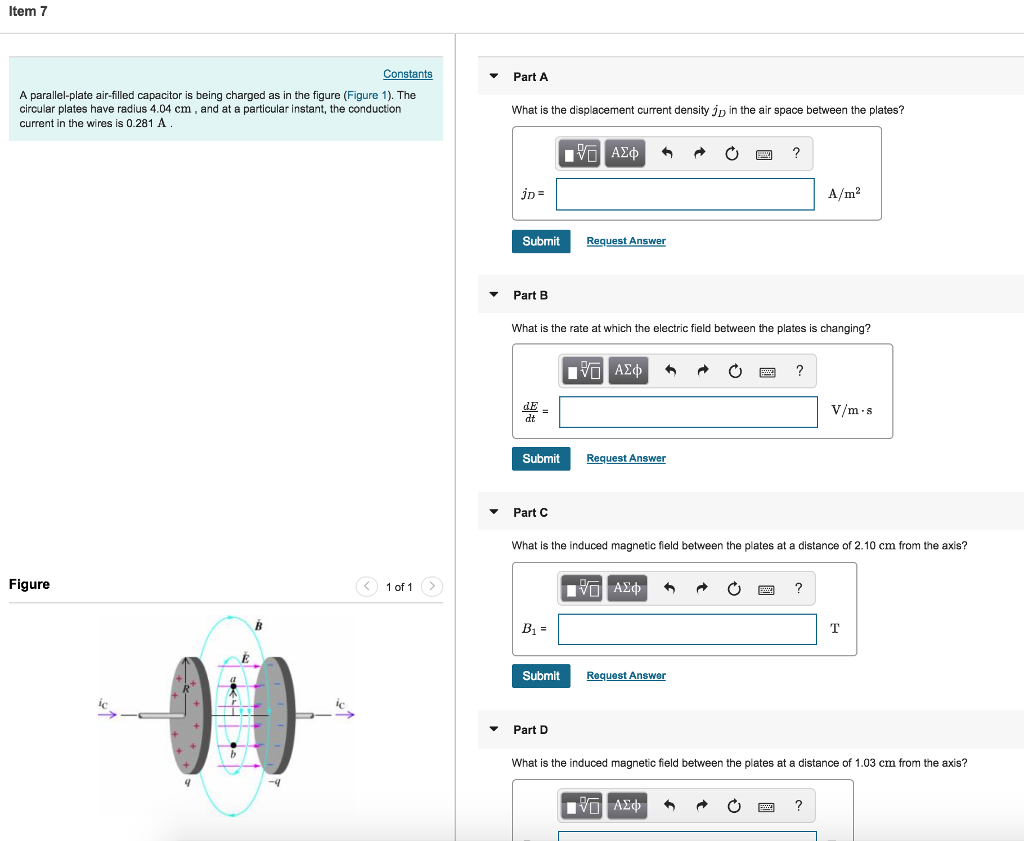 Item 7 Part A A parallel-plate air-filled capacitor is being charged as in the figure (Figure 1). The circular plates have radius 4.04 cm, and at a particular instant, the conduction current in the wires is 0.281 A What is the displacement current density jp in the air space between the plates? A/m2 Submit Request Answer Part B What is the rate at which the electric field between the plates is changing? dE dt m s Submit Request An Part C What is the induced magnetic field between the plates at a distance of 2.10 cm from the axis? Figure 1 of 1 > Submit Request An Part D What is the induced magnetic field between the plates at a distance of 1.03 cm from the axis?