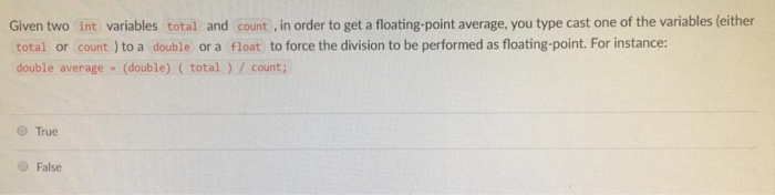 Given two int variables total and count , in order to get a floating-point average, you type cast one of the variables (either total or count ) to a double or a float to force the division to be performed as floating-point. For instance: double average (double) (total) count; True O False