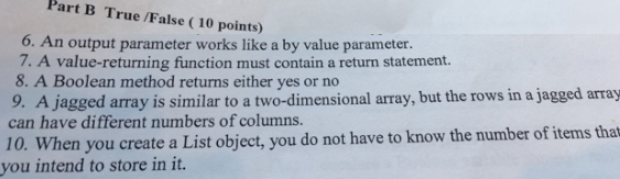 Part B True /False (10 points) 6. An output parameter works like a by value parameter. 7. A value-returning function must contain a return statement. 8. A Boolean method returns either yes or no 9. A jagged array is similar to a two-dimensional array, but the rows in a jagged array can have different numbers of columns. 10. Vhen you create a List object, you do not have to know the number of items that you intend to store in it.