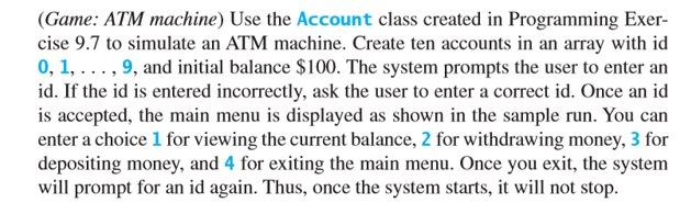 (Game: ATM machine) Use the Account class created in Programming Exer- cise 9.7 to simulate an ATM machine. Create ten accoun