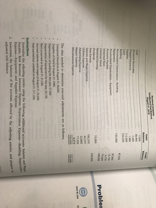 Rowland Company Unadjusted Trial Balance BalancesBalances Cash .38,400 Prepaid Insurance... Supplies Land Building 1,980 112,500 150.250 87550 135,300 Equipment. 97,950 Accounts Payable 6,750 75,000 146,000 Common Stock Retained Earnings Proble 15,000 324,600 193,370 42,375 22,800 Salaries and Wages Expense... Utilities Expense Advertising Expense Repairs Expense Miscellaneous Expense 750,000 750,000 The data needed to determine year-end adjustments are as follows: Unexpired insurance at August 31, $6,000. Supplies on hand at August 31, $480. . of building for the year, $7.500. of equipment for the year, $4,150 . Rent unearned at August 31, $1,550 Accrued salaries and wages at August 31, $3,200 . Fees earned but unbilled on August 31, $11,330. 1. Journalize the adjusting entries using the following additional accounts: Salaries and Wages 2, Determine the balances of the accounts affected by the adjusting entries, and prepare Payable; Rent Revenue; Insurance Expense; Depreciation Expense-Building; Depreciatio t; and Supplies Expense. adjusted trial balance.