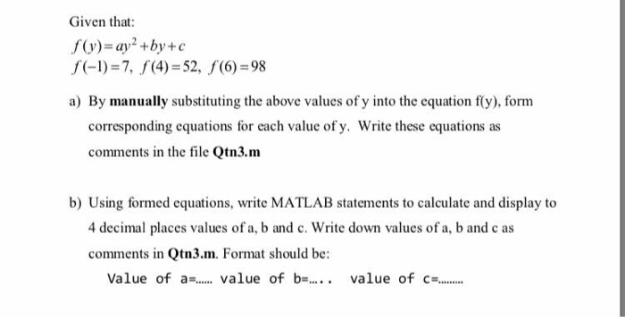 Given that: f(y) = ay,2+by + c fl)-7, (4)-52, f(6)-98 a) By manually substituting the above values of y into the equation fy), form corresponding equations for each value of y. Write these equations as comments in the file Qtn3.m b) Using formed equations, write MATLAB statements to calculate and display to 4 decimal places values of a, b and c. Write down values of a, b and c as comments in Qtn3.m. Format should be: value of a= value of b= .. value of c=