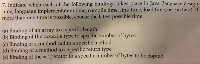 7. Indicate when each of the following bindings takes place in Java (language design time, language implementation time, compile time, link time, load time, or run time). If more than one time is possible, choose the latest possible time. (a) Binding of an array to a specific length (b) Binding of the double type to specific number of bytes (c) Binding of a method call to a specific method (d) Binding of a method to a specific return type (e) Binding of the - operator to a specific number of bytes to be copied