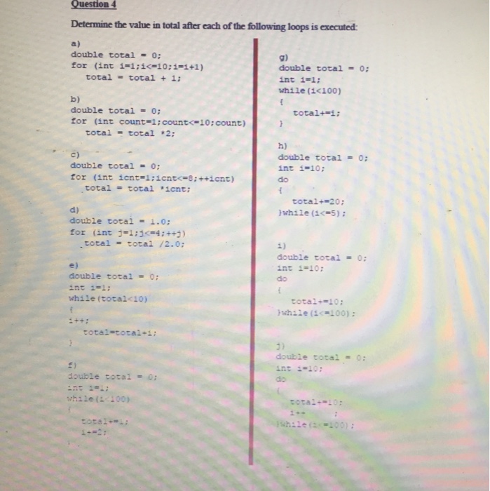 Question 4 Determine the value in total after each of the following loops is executed a) double total -0: for (int i-l ; i<-10;i=i+1) g) double total int i=1 ; while (i<100) -O: total total + 1; b) double total0: for (int count-i:count<-10:count) total+ ; total- total 2 c) double total = 0; for (int icnt-i:icnt-8:++icnt) h) double total 0: int i=10; do total = total ,icnt; total+=20; while (1195 ) ; d) double totai - 1.0: for (int:-1:1(54 ; ++) ) total total /2.0 1) double total -0: int i-10 do e) double total- 0: int i=1; while (total<10) total-10: while (2- 00) ; total-total-i: 3) double total 0: double total 0: do while(L:00) total-10: