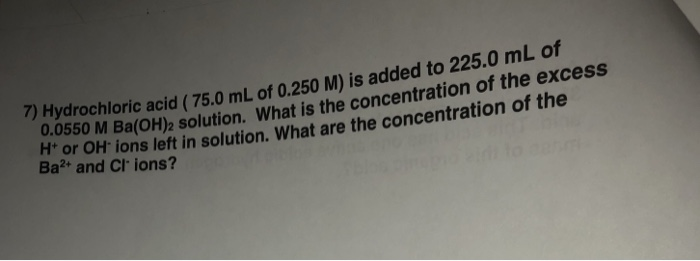 7) Hydrochloric acid (75.0 mL of 0.250 M) is added to 22 5.0 mL of 0.0550 M Ba(OH)2 solution. What is the concentration o f the excess or OH ions left in solution. What are the concentration of the Ba2 and Cl ions?
