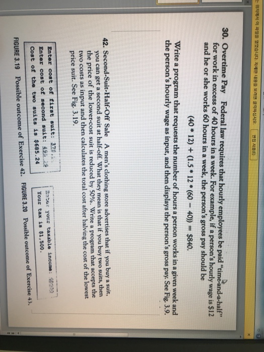 위지에서 이 파일을 열였습니다 자세한 내용을 보레면 클릭하십시오 [ 편집사용(E)] 30. Overtime Pay Federal law requires that hourly employees be paid rimeand-a-half 2 for work in excess of 40 hours in a week. For example, if a persons hourly should be and he or she works 60 hours in a week, the persons gross pay wage is $12 (40 12) (1.5 12 (60 40) $840. Write a program that requests the number of hours a person works in a given week and the persons hourly wage as input, and then displays the persons gross 

<div class=
