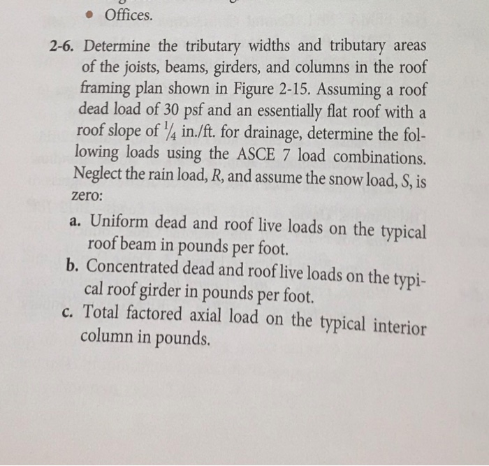 Offices. 2-6. Determine the tributary widths and tributary a of the joists, beams, girders, and columns in the roof framing plan shown in Figure 2-15. Assuming a roof dead load of 30 psf and an essentially flat roof with a roof slope of 4 in./ft. for drainage, determine the fol- lowing loads using the ASCE 7 load combinations. Neglect the rain load, R, and assume the snow load, S, is zero: a. Uniform dead and roof live loads on the typical roof beam in pounds per foot. cal roof girder in pounds per foot. column in pounds. b. Concentrated dead and roof live loads on the typi- c. Total factored axial load on the typical interior