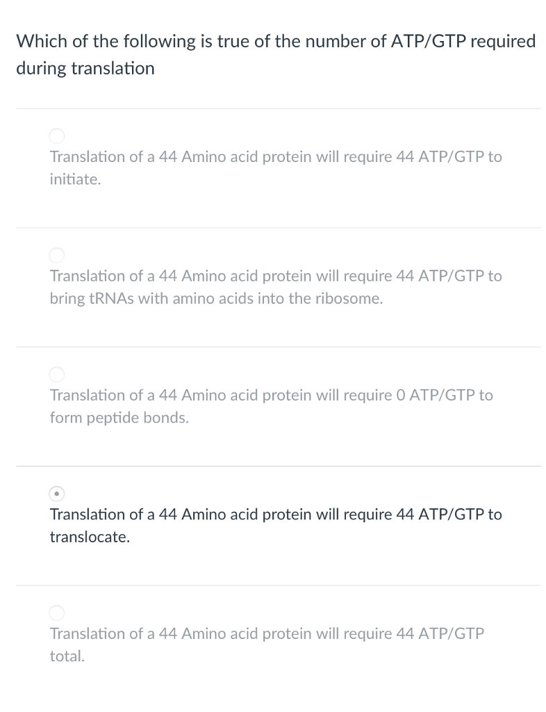 Which of the following is true of the number of ATP/GTP required during translation Translation of a 44 Amino acid protein will require 44 ATP/GTP to initiate. Translation of a 44 Amino acid protein will require 44 ATP/GTP to bring tRNAs with amino acids into the ribosome. Translation of a 44 Amino acid protein will require O ATP/GTP to form peptide bonds Translation of a 44 Amino acid protein will require 44 ATP/GTP to translocate. Translation of a 44 Amino acid protein will require 44 ATP/GTP total.