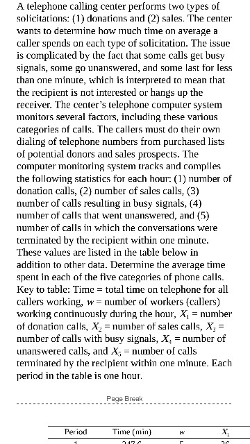 A telephone calling center performs two lypes of solicitations: (1) donations and (2) sales. The center wants to detemine how much time on averagea caller spends on each type of solicitation. The issue is complicated by the fact that some calls get busy signals, some go unanswered, and some last for less than one minute, which is interpreted to mean that the recipient is not interested or hangs up the receiver. The centers telephone computer system monitors several factors, including these various categories of calls. The callers must do their ow dialing of telephone numbers from purchased 

<div class=