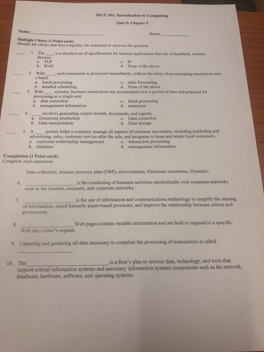 MGT 101: Introduetion to Compating Quiz 5: Chapter 5 Name Multiple Choice (1 Point each) identtfy the choice that best completes the statement or Cswers the quesrion -1. The__ is a standard set of specifications for Internet applications that run on handheld, wireless devices. IP None of the above a. TCP e. d. b. WAP 2. With a batch. , each transaction is processed immediately, without the delay of accumulating transactions into c. sales forecasting d. None of the above batch processing b. detailed scheduling . Withsystems, business transactions are accumulated over a period of time and prepared 

<div class=