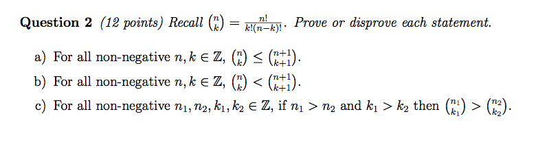 Question 2 (12 points) Recall()-b. Prove or disprove each st n+1 a) For all non-negative nte z, (i) C 1) b) For all non-negative n, k Z, C) < ( c) For all non-negative ni, n2, ki, k2 z, îfni ? n2 and ki ? k2 then (ti) ? en). )