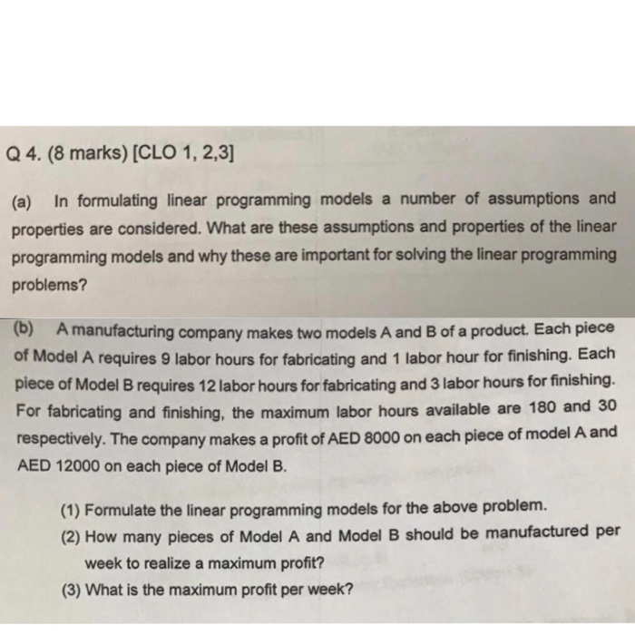 Q 4. (8 marks) [CLO 1, 2,3 (a) In formulating linear programming models a number of assumptions and properties are considered. What are these assumptions and properties of the linear programming models and why these are important for solving the linear programming problems? (b) A manufacturing company makes two models A and B of a product. Each piece of Model A requires 9 labor hours for fabricating and 1 labor hour for finishing. Each piece of Model B requires 12 labor hours for fabricating and 3 labor hours for finishing. For fabricating and finishing, the maximum labor hours 

<div class=