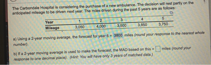 The Carbondale Hospital is considering the purchase of a new ambulance. The decision will rest partly on the anticipated mileage to be driven next year. The miles driven during the past 5 years are as follows: 3 3,500 Year Mileage 3,050 4,000 3.850 3,750 a) Using a 2-year moving average, the forecast for year 6 3800 miles (round your response to the nearest whole number). b) If a 2-year moving average is used to make the forecast, the MAD based on this miles (round your response to one decimal place). (Hint: You will have only 3 years of matched data.)