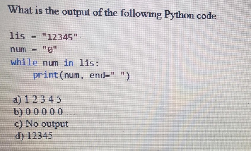 What is the output of the following Python code: lis 12345 num = 110 while num in lis: print(num, end= ) a) 1 2345 b) 00