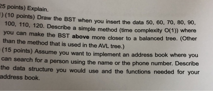 25 points) Explain. ) (10 points) Draw the BST when you insert the data 50, 60, 70, 80, 90, 100, 110, 120. Describe a simple method (time complexity O(1) where you can make the BST above more closer to a balanced tree. (other than the method that is used in the AVL tree.) (15 points) Assume you want to implement an address book where you can search for a person using the name or the phone number. Describe the data structure you would use address book. and the functions needed for your
