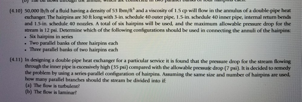 (4.10) 50,000 1b/h of a fluid having a density of 53 Ibm/ft and a viscosity of 1.5 qp will flow in the annulus of a double-pipe heat exchanger. The hairpins are 30 ft long with 3-in schedule 40 outer pipe, l 5-in schedule 40 inner pipe, internal retum bends and 1.5-in. schedule. 40 nozzles. A total of six hairpins will be used, and the maximum allowable pressure drop for the stream is 12 psi. Determine which of the following configurations should be used in connecting the annuli of the hairpins: . Six hairpins in series . Two parallel banks of three hairpins each . Three parallel banks of two hairpins each (4.11) In designing a double-pipe heat exchanger for a particular service it is found that the pressure drop for the stream flowing through the inner pipe is excessively high (35 psi) compared with the allowable pressure drop (7 psi). It is decided to remedy the problem by using a series-parallel configuration of hairpins. Assuming the same size and number of hairpins are used, how many parallel branches should the stream be divided into if (a) The flow is turbulent? (b) The flow is laminar?