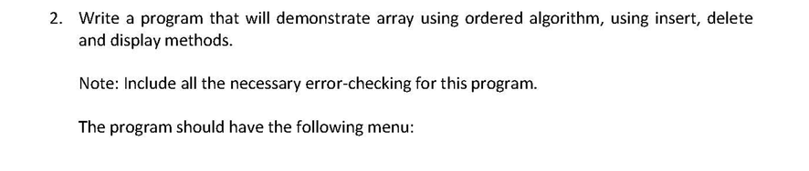 2. Write a program that will demonstrate array using ordered algorithm, using insert, delete and display methods. Note: Include all the necessary error-checking for this program. The program should have the following menu: