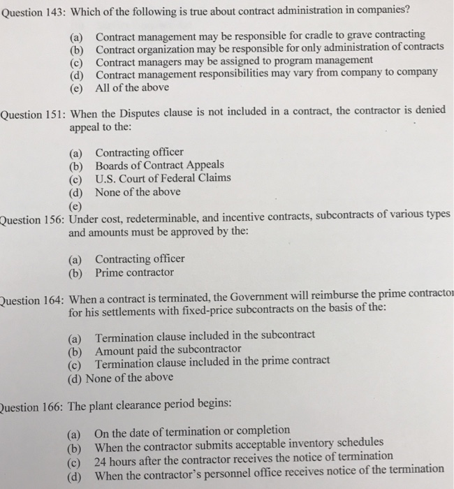Question 143: Which of the following is true about contract administration in companies? (a) (b) (c) (d) (e) Contract management may be responsible for cradle to grave contracting Contract organization may be responsible for only administration of contracts Contract managers may be assigned to program management Contract management responsibilities may vary from company to company All of the above Question 151: When the Disputes clause is not included in a contract, the contractor is denied appeal to the: (a) Contracting officer (b) Boards of Contract Appeals (c) U.S. Court of Federal Claims (d) None of the above 

<div class=