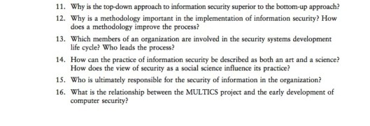 11. Why is the top-down approach to information security superior to the bottom-up approach? 12. Why is a methodology important in the implementation of information security? How does a methodology improve the process? 13. Which members of an organization are involved in the security systems development life cycle? Who leads the process? 14. How can the practice of information security be described as both an art and a science? How does the view of security as a social science influence its practice? 15. Who is ultimately responsible for the security of information in the organization? 16. What is the relationship between the MULTICS project and the early development of computer security?