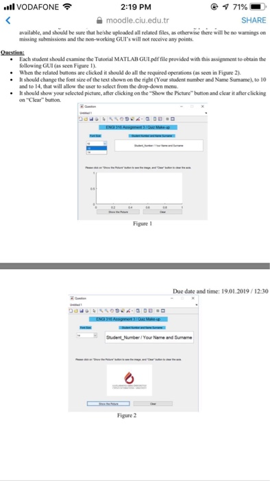 .11 VODAFONE令 2:19 PM moodle.ciu.edu.tr SHARE available, and should be sure that heshe uploaded all related files, as otherwise there will be no warnings on missing submissions and the non-working GUIs will not receive amy points Question Each student should examine the Tutorial MATLAB GUL pdffile provided with this assignment to obtain the following GUI (as seen Figure 1) When the related buttons are clicked it should do all the required operations (as seen in Figure 2) .It should change the font size of the text shown on the right (Your student number and Name Sumame), to 10 

<div class=