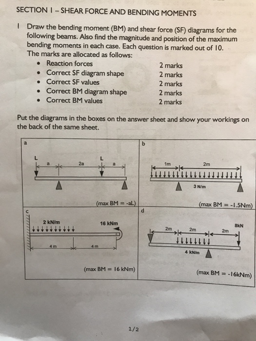 SECTION I SHEAR FORCE AND BENDING MOMENTS I Draw the bending moment (BM) and shear force (SF) diagrams for the following beams. Also find the magnitude and position of the maximum bending moments in each case. Each question is marked out of 10. The marks are allocated as follows: Reaction forces Correct SF diagram shape Correct SF values Correct BM diagram shape Correct BM values 2 marks 2 marks 2 marks 2 marks 2 marks . Put the diagrams in the boxes on the answer sheet and show your workings on the back of the same sheet. 1m mM 3 N/m (max BM aL) (max BM-1.5Nm) 2 kN/m 16 kNm 8kN 2m 2m 4 KN/m (max BM 16 kNm) (max BM -16kNm) 2/2