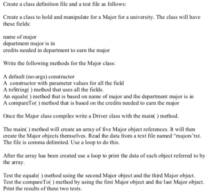 Create a class definition file and a test file as follows: Create a class to hold and manipulate for a Major for a university. The class will have these fields: name of major department major is in credits needed in department to earn the major Write the following methods for the Major class: A default (no-args) constructor A constructor with parameter values for all the field A toString() method that uses all the fields. An equas) method that is based on name of major and the department major is in A compareTo) method that is based 

<div class=