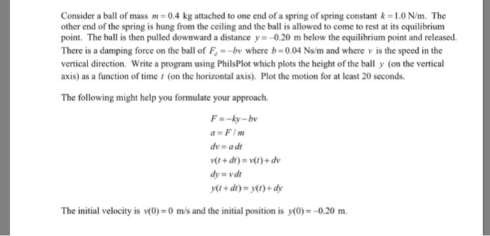 Consider a ball of mass m-0.4 kg attached to one end of a spring of spring constant k-1.0 N/m. The other end of the spring is hung from the ceiling and the ball is allowed to come to rest at its equilibrium point. The ball is then pulled downward a distance y--0.20 m below the equilibrium point and released. There is a damping force on the ball of F--b where b-0.04 Ns/m and where v is the speed in the vertical direction. Write a program using PhilsPlot which plots the height of the ball y (on the vertical axis) as a function of time (on the horizontal axis). Plot the motion for at least 20 seconds. The following might help you formulate your approach. F--ky-b dy vd The initial velocity is (0)-0 m/s and the initial position is y(0)--0.20 m.